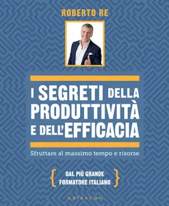 I segreti della produttività e dell'efficacia. Sfruttare al massimo tempo e risorse - Roberto Re