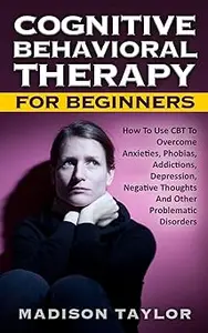 Cognitive Behavioral Therapy For Beginners: How To Use CBT To Overcome Anxieties, Phobias, Addictions, Depression, Negat