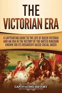 The Victorian Era: A Captivating Guide to the Life of Queen Victoria and an Era in the History of the United Kingdom Kno