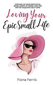 Loving Your Epic Small Life: Thriving in your own style, being happy at home, and the art of exquisite self-care