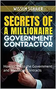 Secrets of A Millionaire Government Contractor: How to Sell to the Government and Win More Contracts