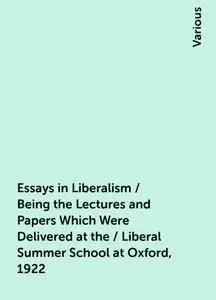 «Essays in Liberalism / Being the Lectures and Papers Which Were Delivered at the / Liberal Summer School at Oxford, 192