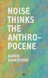Noise Thinks the Anthropocene: An Experiment in Noise Poetics by Aaron Zwintscher