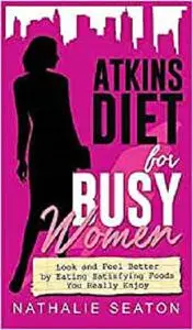 Atkins Diet for Busy Women: Look and Feel Better by Eating Satisfying Foods You Really Enjoy