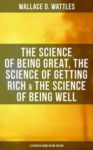 «Wallace D. Wattles: The Science of Being Great, The Science of Getting Rich & The Science of Being Well (3 Essential Bo