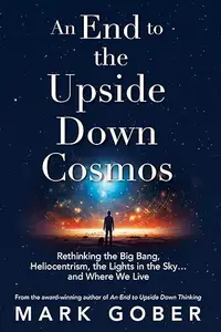 An End to the Upside Down Cosmos: Rethinking the Big Bang, Heliocentrism, the Lights in the Sky…and Where We Live