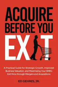 Acquire Before You Exit: A Practical Guide for Strategic Growth, Improved Business Valuation