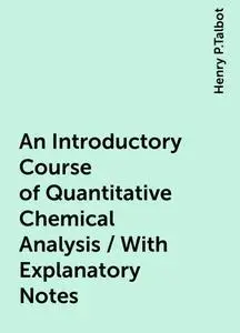 «An Introductory Course of Quantitative Chemical Analysis / With Explanatory Notes» by Henry P.Talbot