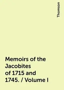 «Memoirs of the Jacobites of 1715 and 1745. / Volume I» by Thomson