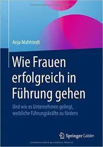 Wie Frauen erfolgreich in Führung gehen: Und wie es Unternehmen gelingt, weibliche Führungskräfte zu fördern