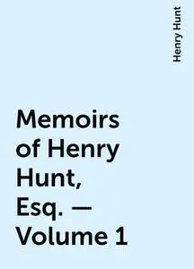 «Memoirs of Henry Hunt, Esq. — Volume 1» by Henry Hunt