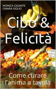 Monica Gigante, Chiara Giglio - Cibo&Felicità. Come curare l'anima a tavola