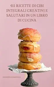 411 Ricette Di Cibi Integrali Creativi E Salutari In Un Libro Di Cucina: Cos'è L'alimentazione Per Tutta La Vita