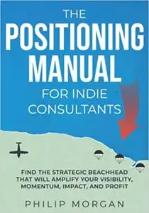 The Positioning Manual for Indie Consultants: Find the strategic beachhead that will amplify your visibility, momentum,