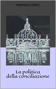Veronica Crisci - La politica della conciliazione. Capire la laicità in Italia. La forza di uno Stato dentro un altro Stato