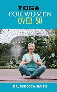 YOGA FOR WOMEN OVER 50: The Ultimate Yoga Practice Manual for Women Over 50