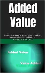 Added Value: The Ultimate Guide to Added Value: Unlocking Success in Business and Beyond
