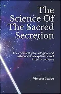 The Science Of The Sacred Secretion: The chemical, physiological and astronomical explanation of internal alchemy