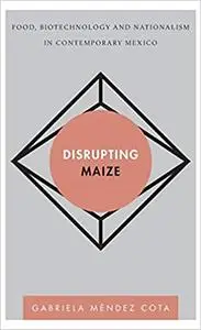 Disrupting Maize: Food, Biotechnology and Nationalism in Contemporary Mexico