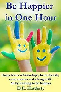 Be Happier in One Hour: Enjoy Better Relationships, Better Health, More Success and a Longer Life (How to Be Happy Book 2)