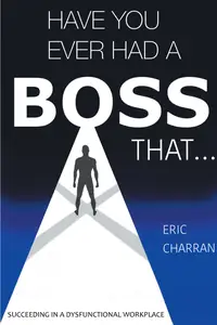 Have You Ever Had a Boss That . . .: Succeeding in a Dysfunctional Workplace