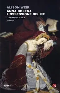 Alison Weir - Anna Bolena. L'ossessione del Re