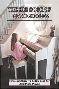 The Big Book Of Piano Scales: Simple And Easy-To-Follow Book For Avid Piano Players: Music Books For Piano