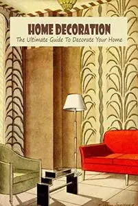 Home Decoration: The Ultimate Guide To Decorate Your Home