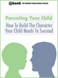 «Parenting Your Child: How To Build The Character Your Child Needs To Succeed» by My Ebook Publishing House