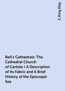 «Bell's Cathedrals: The Cathedral Church of Carlisle / A Description of Its Fabric and A Brief History of the Episcopal