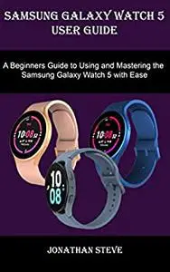 SAMSUNG GALAXY WATCH 5 USER GUIDE: A Beginner Guide to Using and Mastering the Samsung Galaxy Watch 5 with Ease