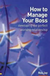 Ros Jay - How to Manage Your Boss: Developing the Perfect Working Relationship