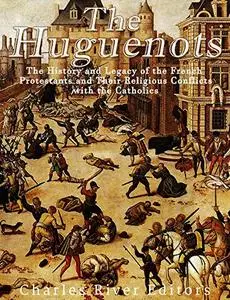 The Huguenots: The History and Legacy of the French Protestants and Their Religious Conflicts with the Catholics