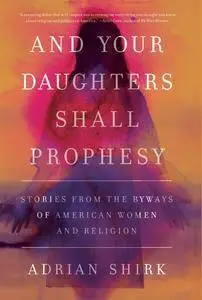 And Your Daughters Shall Prophesy: Stories From the Byways of American Women and Religion