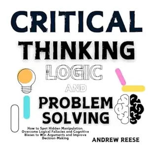 Critical Thinking, Logic and Problem Solving : How to Spot Hidden Manipulation, Overcome Logical Fallacies and Cognitive