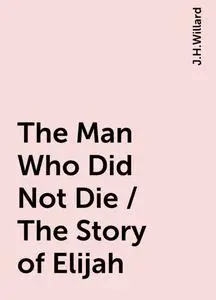 «The Man Who Did Not Die / The Story of Elijah» by J.H.Willard