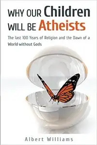 Why Our Children Will Be Atheists: The Last 100 Years of Religion, and the Dawn of a World without Gods