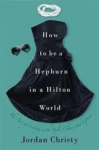 How to Be a Hepburn in a Hilton World: The Art of Living with Style, Class, and Grace