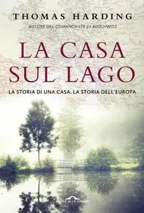 Thomas Harding - La casa sul lago. La storia di una casa. La storia dell'Europa