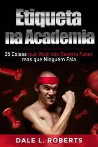 «Etiqueta na Academia: 25 Coisas que Você não Deveria Fazer, mas que Ninguém Fala» by Dale L. Roberts