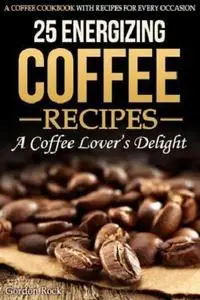 25 Energizing Coffee Recipes - A Coffee Lover's Delight : A Coffee Cookbook with Recipes for Every Occasion