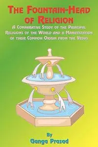 The Fountainhead of Religion: A Comparative Study of the Principle Religions of the World and a Manifestation of Their Common O