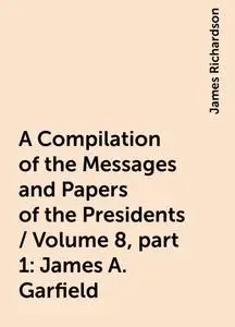 «A Compilation of the Messages and Papers of the Presidents / Volume 8, part 1: James A. Garfield» by James Richardson