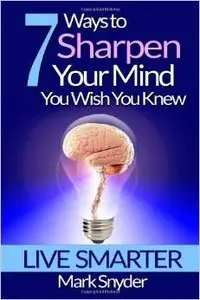 7 Ways To Sharpen Your Mind You Wish You Knew: The Best Quick and Easy Ways to Imrove Memory, Learn Anything And Everything