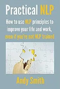 Practical NLP: How to use NLP principles to improve your life and work, even if you're not NLP trained