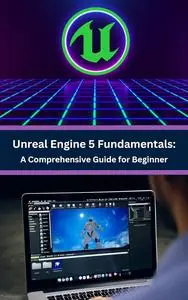 Unreal Engine 5 Fundamentals: A Comprehensive Guide for Beginners: Master the Basics and Build Your First Game