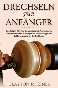 Drechseln für Anfänger: Eine Schritt-für-Schritt-Anleitung mit Anweisungen, Drechseltechniken mit Projekten, Expertentipps
