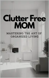 Clutter-Free Mom: Mastering the Art of Organized Living