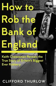 How to Rob the Bank of England: Keith Cheeseman Reveals the True Story of Britain’s Biggest Ever Robbery