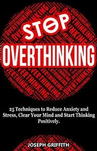 Stop Overthinking: 25 Techniques to Reduce Anxiety and Stress, Clear Your Mind and Start Thinking Positively.